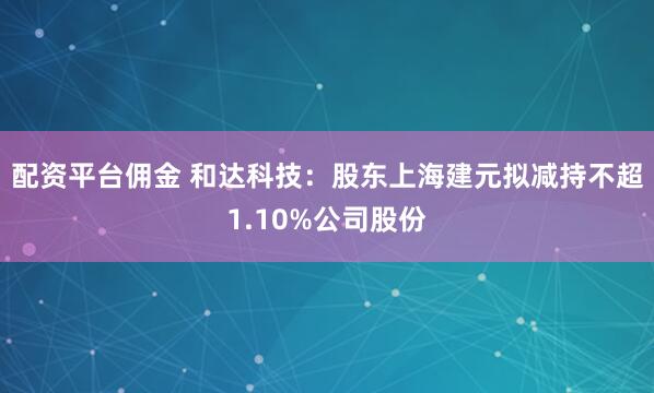 配资平台佣金 和达科技：股东上海建元拟减持不超1.10%公司股份
