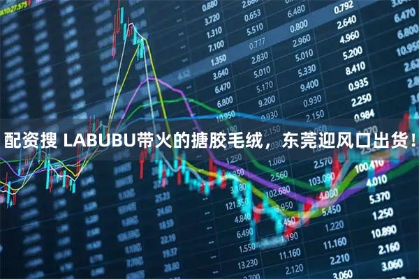 配资搜 LABUBU带火的搪胶毛绒，东莞迎风口出货！