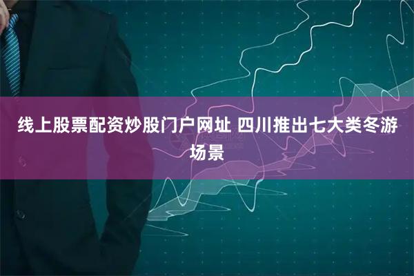 线上股票配资炒股门户网址 四川推出七大类冬游场景