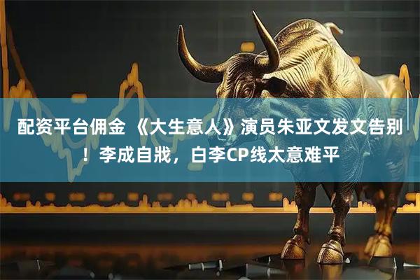 配资平台佣金 《大生意人》演员朱亚文发文告别！李成自戕，白李CP线太意难平