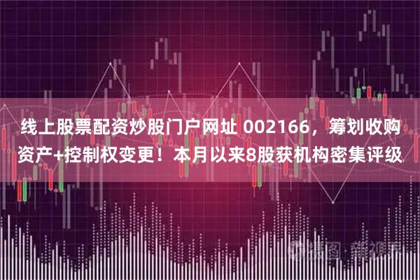 线上股票配资炒股门户网址 002166，筹划收购资产+控制权变更！本月以来8股获机构密集评级