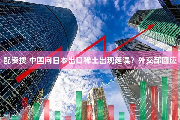 配资搜 中国向日本出口稀土出现延误？外交部回应