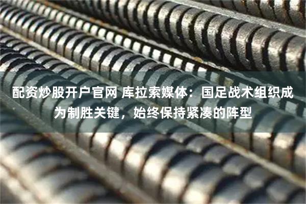 配资炒股开户官网 库拉索媒体：国足战术组织成为制胜关键，始终保持紧凑的阵型